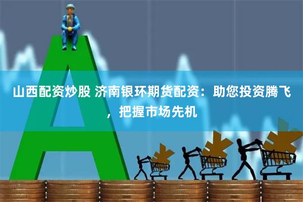 山西配资炒股 济南银环期货配资：助您投资腾飞，把握市场先机