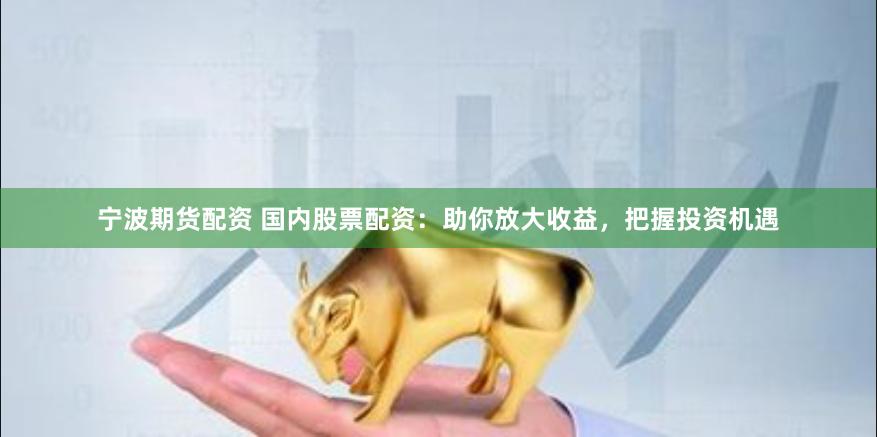 宁波期货配资 国内股票配资：助你放大收益，把握投资机遇