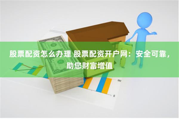 股票配资怎么办理 股票配资开户网：安全可靠，助您财富增值