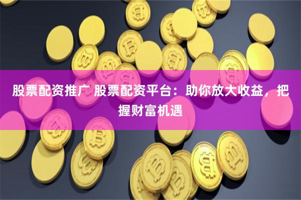 股票配资推广 股票配资平台：助你放大收益，把握财富机遇