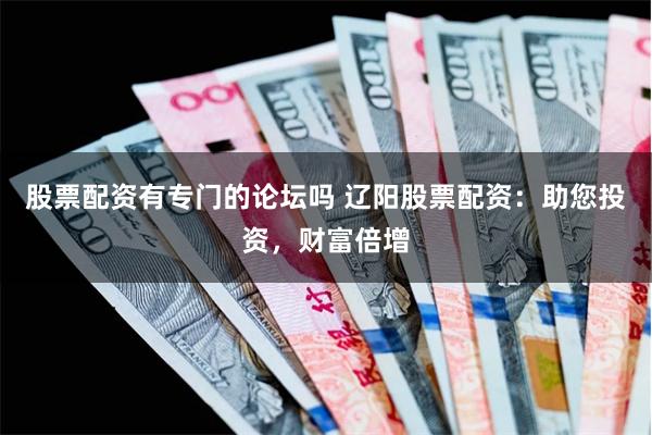 股票配资有专门的论坛吗 辽阳股票配资：助您投资，财富倍增