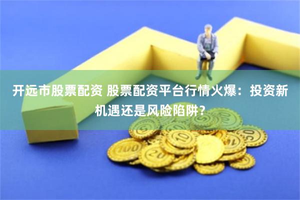 开远市股票配资 股票配资平台行情火爆：投资新机遇还是风险陷阱？