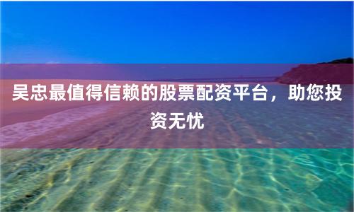 吴忠最值得信赖的股票配资平台，助您投资无忧