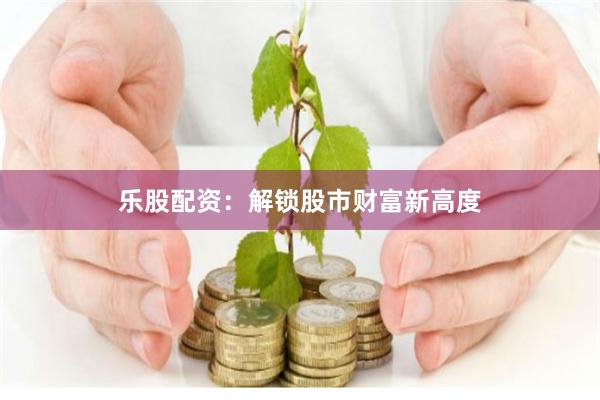 乐股配资：解锁股市财富新高度