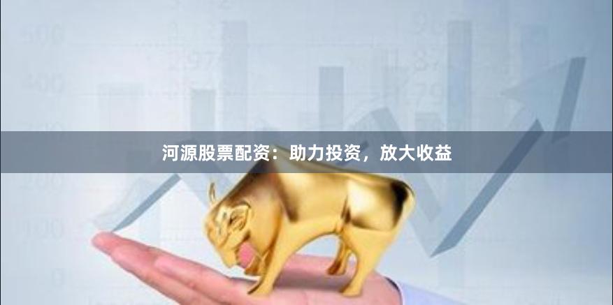 河源股票配资：助力投资，放大收益