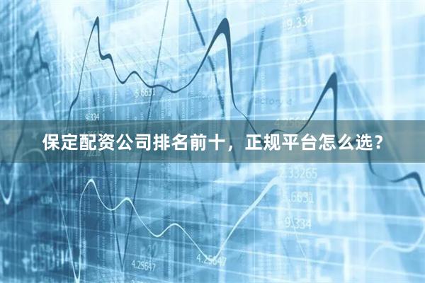 保定配资公司排名前十，正规平台怎么选？